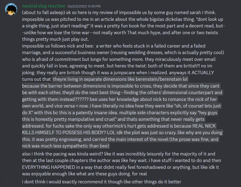 (about to fall asleep) ok so here is my review of impossible us by some guy named sarah i think.  impossible us was pitched to me in an article about the whole bigolas dickolas thing. "dont look up a single thing, just start reading!" it was a pretty fun book for the most part and a decent read, but--unlike how we lose the time war--not really worth That much hype, and after one or two twists things pretty much just play out.  impossible us follows nick and bee:  a writer who feels stuck in a failed career and a failed marriage, and a successful business owner (reusing wedding dresses, which is actually pretty cool) who is afraid of commitment but longs for something more. they miraculously meet over email and quickly fall in love, agreeing to meet. but heres the twist: both of them are british?! no im joking. they really are british though it was a jumpscare when i realized. anyways it ACTUALLY turns out that  theyre living in separate dimensions like berenstein/berenstain lol  because the barrier between dimensions is impossible to cross, they decide that since they cant be with each other, theyll do the next best thing--finding the others' dimensional counterpart and getting with them instead?????? bee uses her knowledge about nick to romance the nick of her own world, and vice versa < now. i have literally no idea how they were like "oh, of course! lets just do X" with this bc this is a patently insane idea. multiple side characters explicitly say "hey guys this is honestly pretty manipulative and cruel" and thats something that never really gets addressed. for fucks sake the only way other!nick's hurt gets addressed is because REAL NICK KILLS HIMSELF TO POSSESS HIS BODY? LOL idk the plot was just so crazy. like why are you doing this. it was pretty engrossing, and carried the main interest of the novel (the prose was fine, and nick was much less sympathetic than bee)  also i think the pacing was kinda weird? like it was incredibly leisurely for the majority of it and then at the last couple chapters the author was like hey wait. i have stuff i wanted to do and then EVERYTHING HAPPENED in a way that didnt really feel foreshadowed or anything. but like idk it was enjoyable enough like what are these guys doing. for real i dont think i would exactly recommend it though like other things do it better
